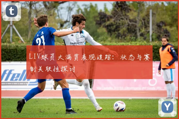 LIV球员大满贯表现追踪:状态与赛制关联性探讨
