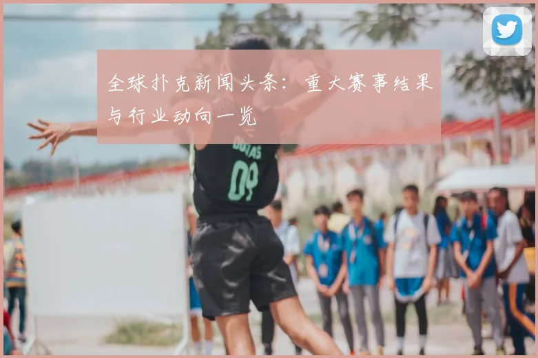 全球扑克新闻头条:重大赛事结果与行业动向一览
