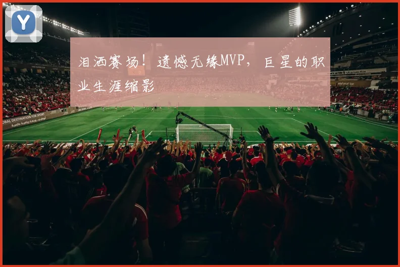泪洒赛场!遗憾无缘MVP,巨星的职业生涯缩影