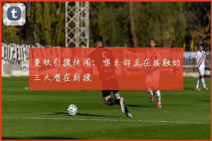 曼联引援传闻：俱乐部正在接触的三大潜在新援
