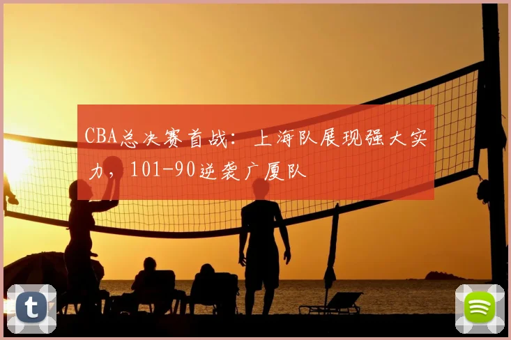 CBA总决赛首战:上海队展现强大实力,101-90逆袭广厦队