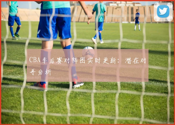 CBA季后赛对阵图实时更新:潜在对手分析