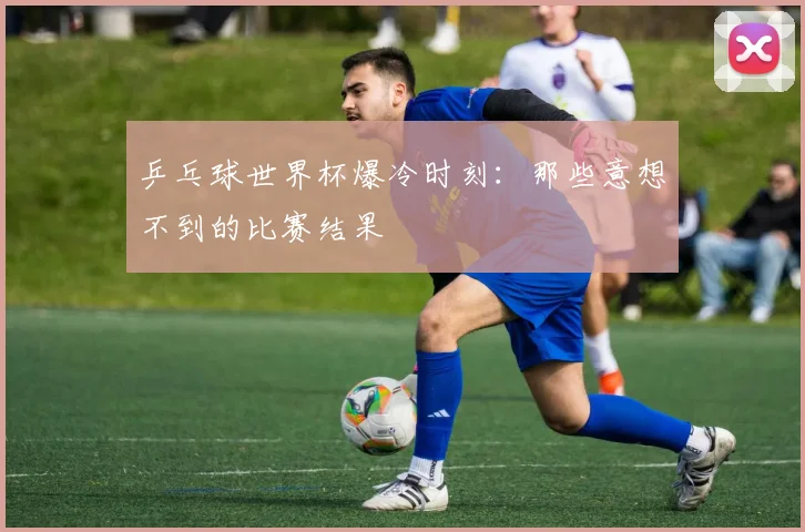 乒乓球世界杯爆冷时刻：那些意想不到的比赛结果