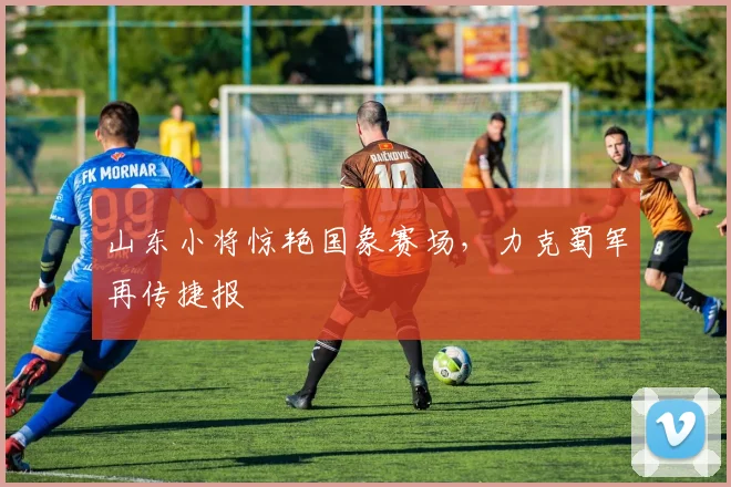 山东小将惊艳国象赛场，力克蜀军再传捷报