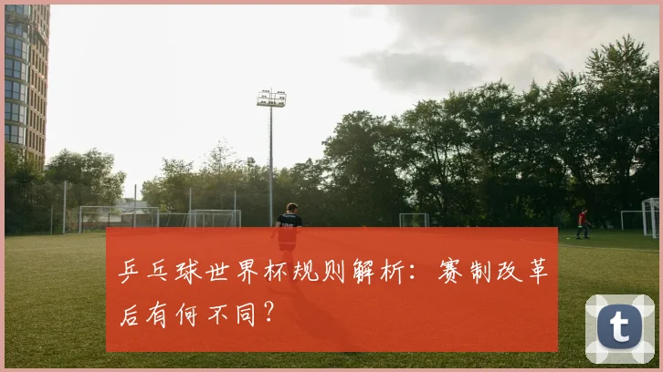 乒乓球世界杯规则解析：赛制改革后有何不同？