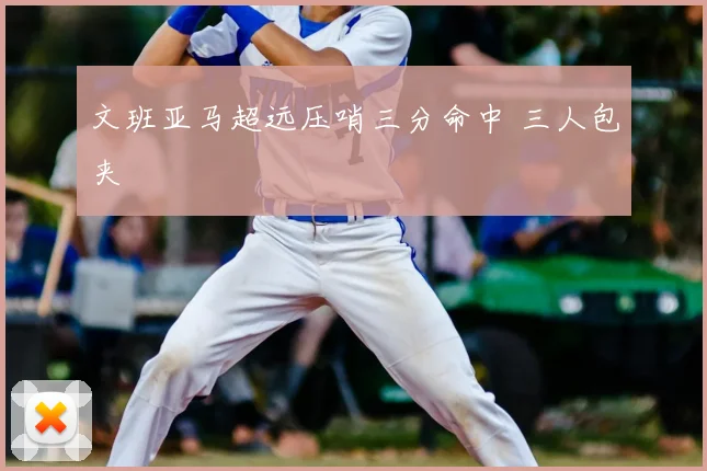 文班亚马超远压哨三分命中 三人包夹