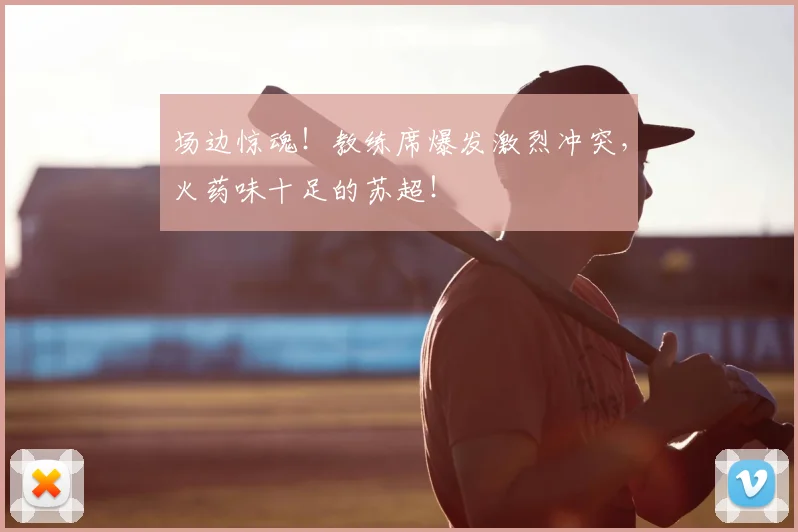 场边惊魂！教练席爆发激烈冲突，火药味十足的苏超！