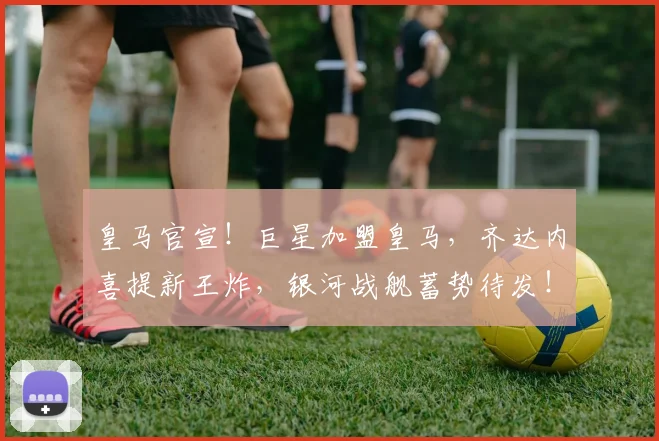 皇马官宣!巨星加盟皇马,齐达内喜提新王炸,银河战舰蓄势待发!
