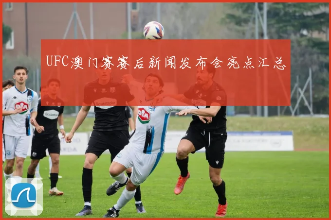 UFC澳门赛赛后新闻发布会亮点汇总