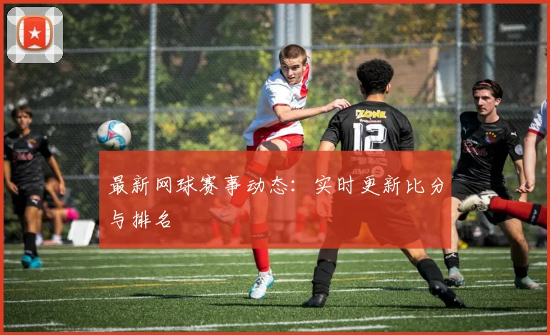最新网球赛事动态:实时更新比分与排名