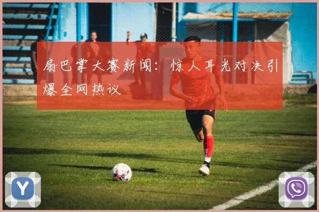 扇巴掌大赛新闻：惊人耳光对决引爆全网热议