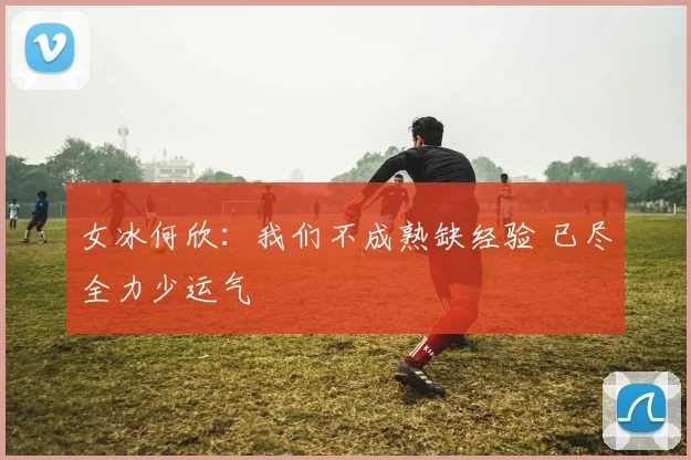 女冰何欣：我们不成熟缺经验 已尽全力少运气