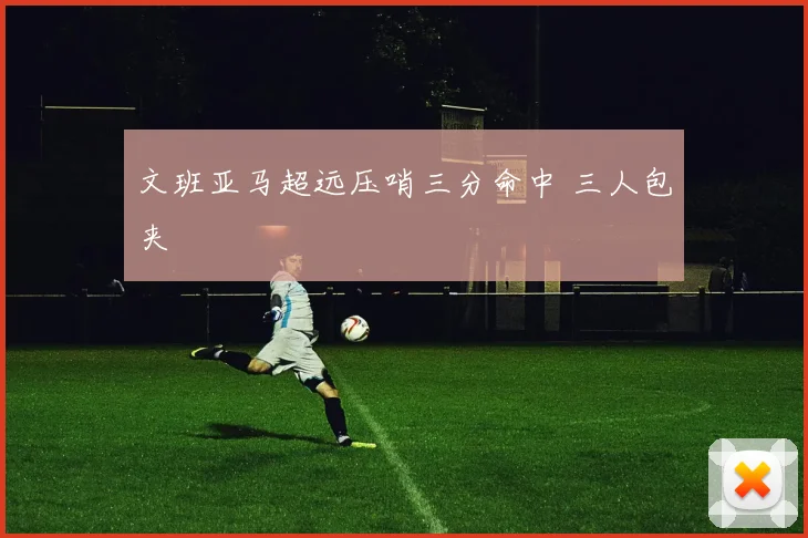 文班亚马超远压哨三分命中 三人包夹