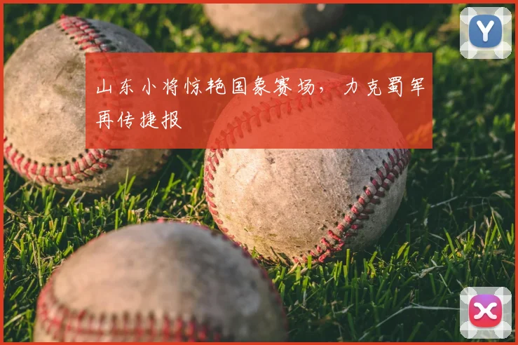 山东小将惊艳国象赛场，力克蜀军再传捷报