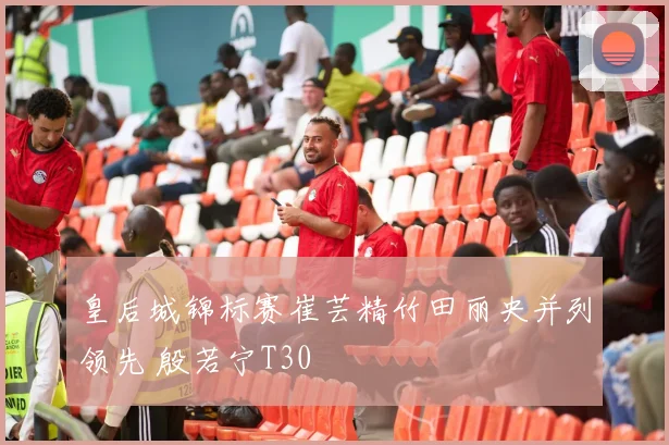 皇后城锦标赛崔芸精竹田丽央并列领先 殷若宁T30