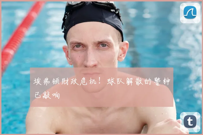 埃弗顿财政危机！球队解散的警钟已敲响