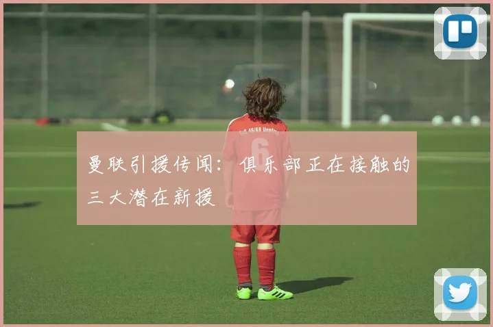 曼联引援传闻：俱乐部正在接触的三大潜在新援