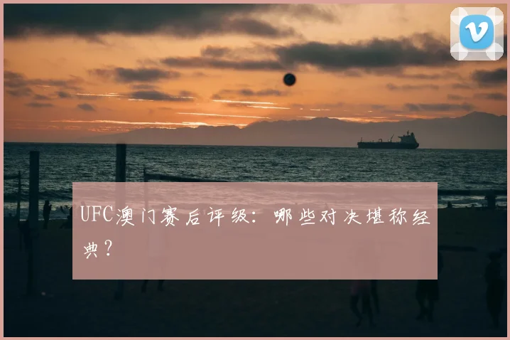 UFC澳门赛后评级：哪些对决堪称经典？