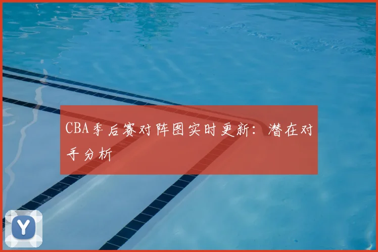 CBA季后赛对阵图实时更新:潜在对手分析