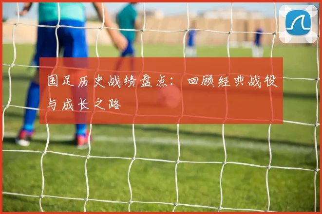 国足历史战绩盘点：回顾经典战役与成长之路